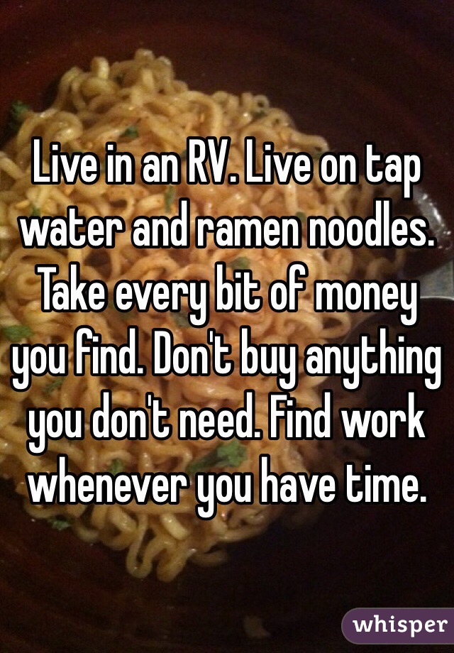 Live in an RV. Live on tap water and ramen noodles. Take every bit of money you find. Don't buy anything you don't need. Find work whenever you have time.