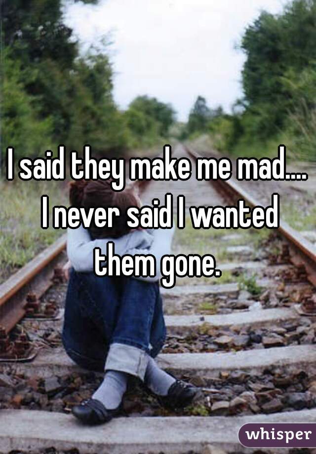 I said they make me mad.... I never said I wanted them gone. 