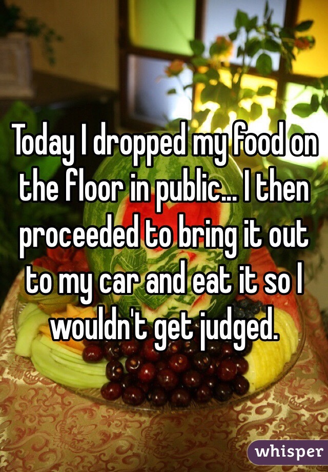 Today I dropped my food on the floor in public... I then proceeded to bring it out to my car and eat it so I wouldn't get judged. 