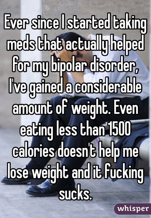 Ever since I started taking meds that actually helped for my bipolar disorder, I've gained a considerable amount of weight. Even eating less than 1500 calories doesn't help me lose weight and it fucking sucks.