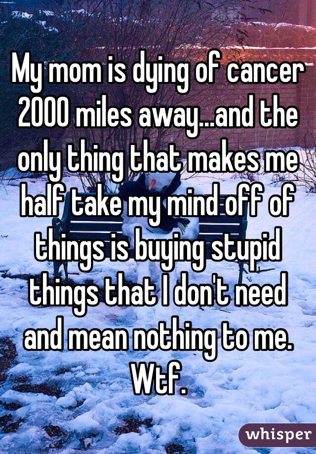 My mom is dying of cancer 2000 miles away...and the only thing that makes me half take my mind off of things is buying stupid things that I don't need and mean nothing to me. Wtf. 