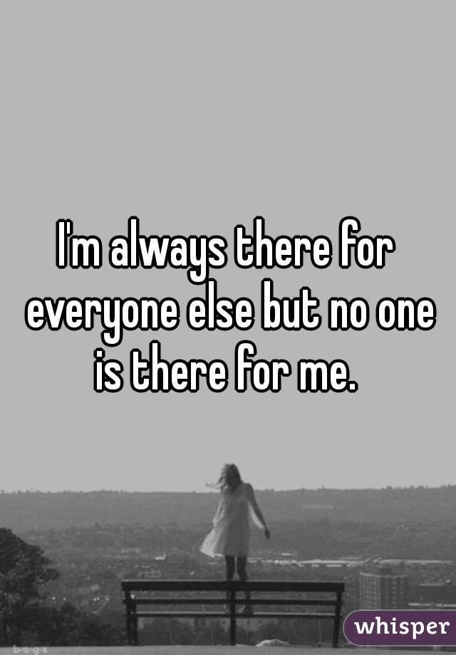 I'm always there for everyone else but no one is there for me. 
