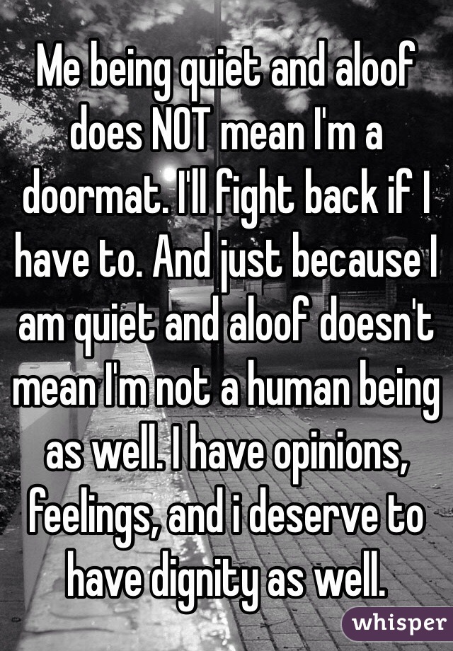 Me being quiet and aloof does NOT mean I'm a doormat. I'll fight back if I have to. And just because I am quiet and aloof doesn't mean I'm not a human being as well. I have opinions, feelings, and i deserve to have dignity as well. 