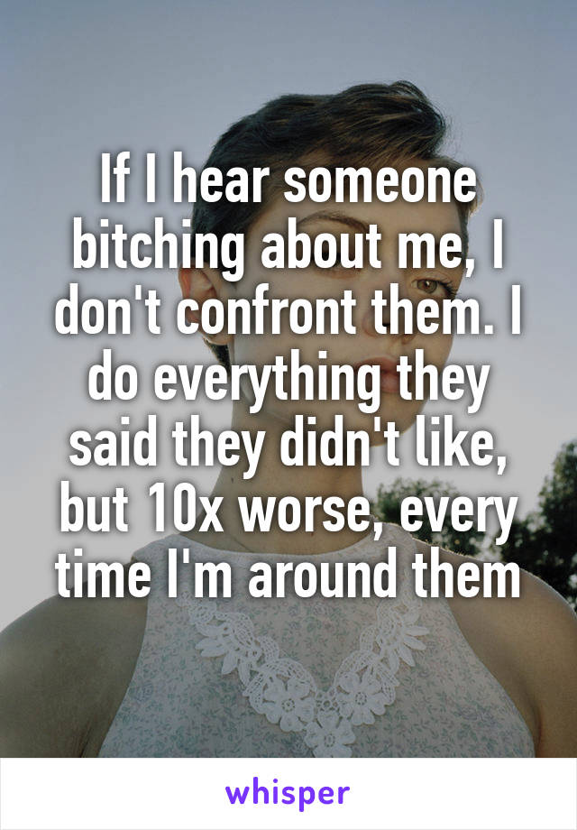 If I hear someone bitching about me, I don't confront them. I do everything they said they didn't like, but 10x worse, every time I'm around them
