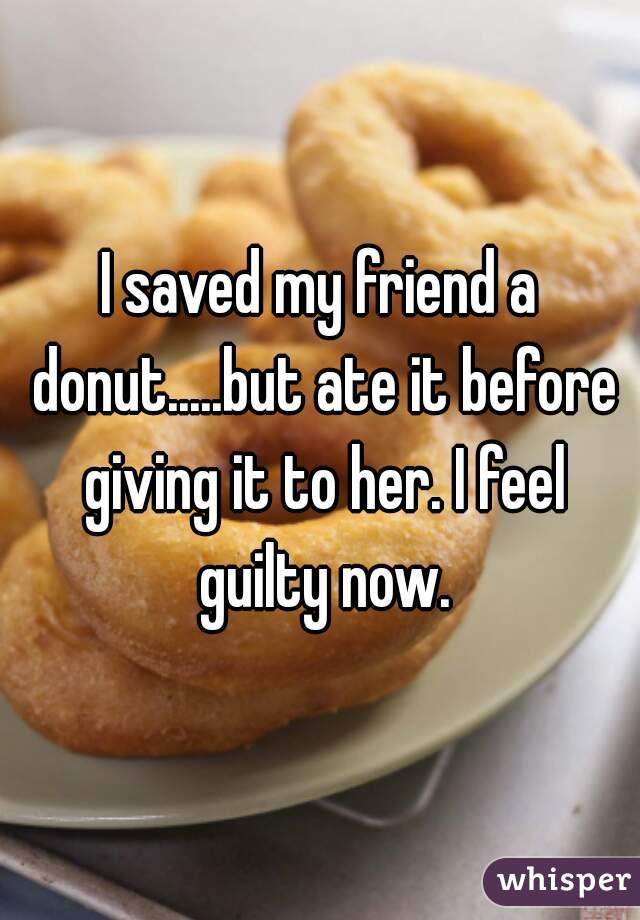 I saved my friend a donut.....but ate it before giving it to her. I feel guilty now.