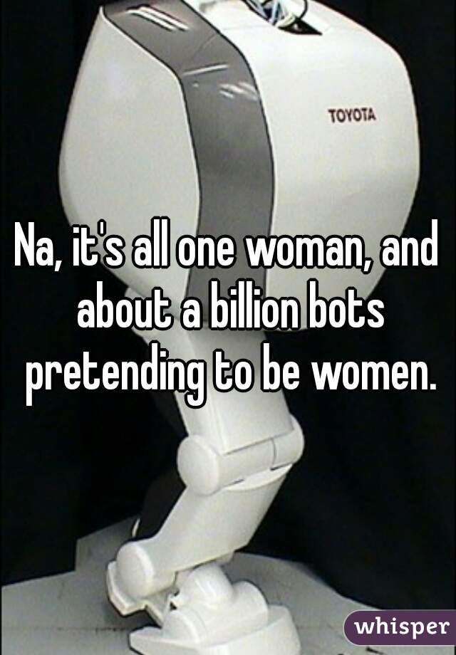 Na, it's all one woman, and about a billion bots pretending to be women.