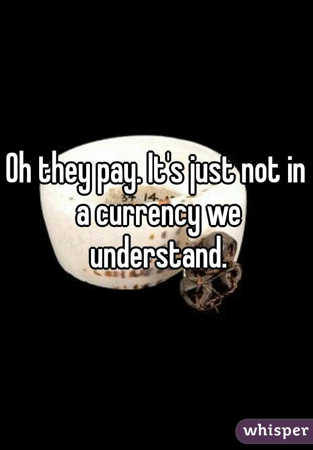 Oh they pay. It's just not in a currency we understand.