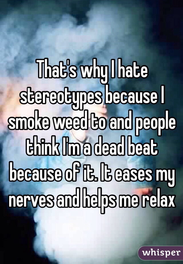 That's why I hate stereotypes because I smoke weed to and people think I'm a dead beat because of it. It eases my nerves and helps me relax 