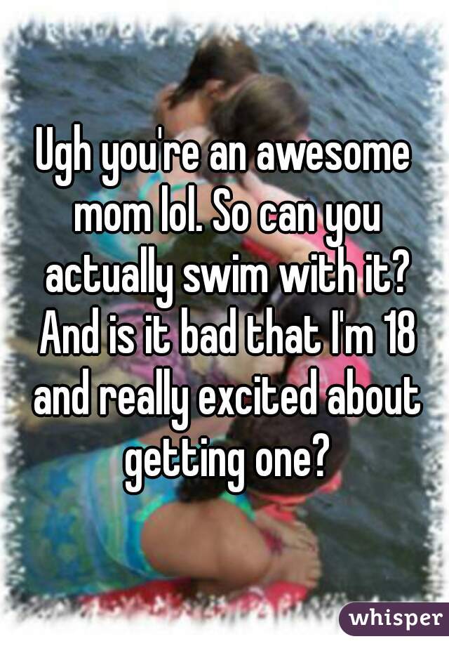 Ugh you're an awesome mom lol. So can you actually swim with it? And is it bad that I'm 18 and really excited about getting one?