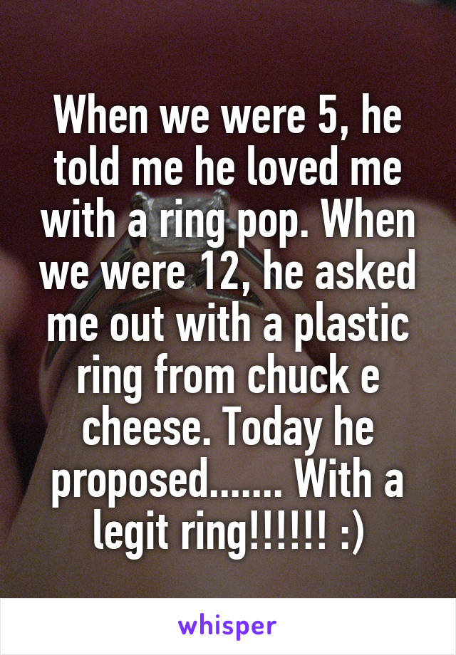 When we were 5, he told me he loved me with a ring pop. When we were 12, he asked me out with a plastic ring from chuck e cheese. Today he proposed....... With a legit ring!!!!!! :)