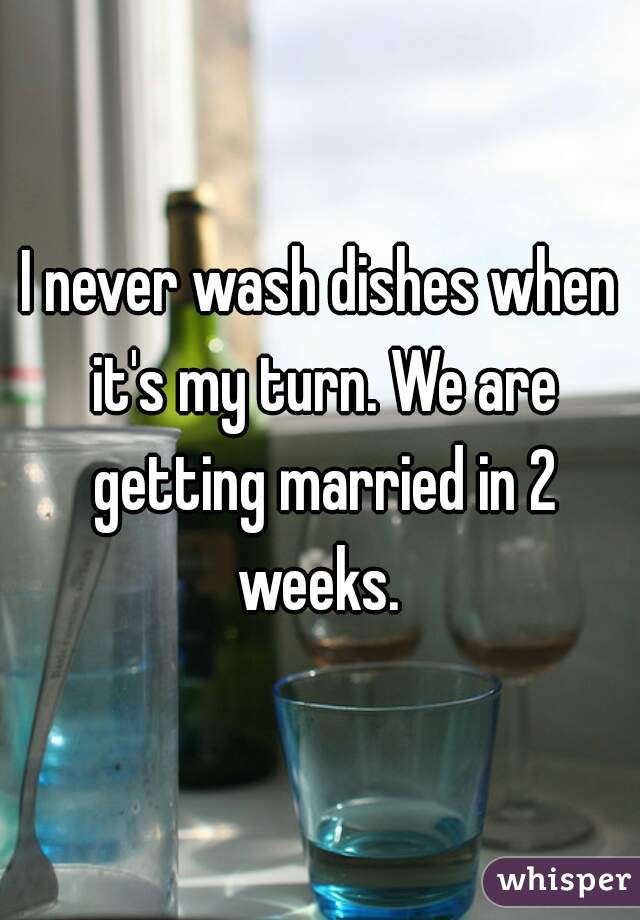 I never wash dishes when it's my turn. We are getting married in 2 weeks. 