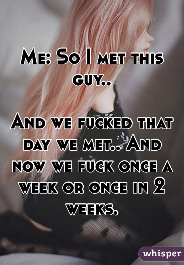 Me: So I met this guy..

And we fucked that day we met.. And now we fuck once a week or once in 2 weeks. 