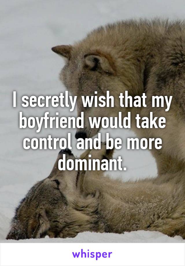 I secretly wish that my boyfriend would take control and be more dominant.