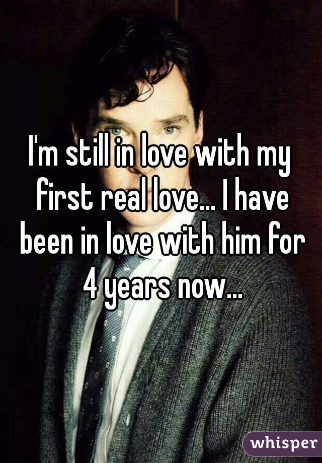 I'm still in love with my first real love... I have been in love with him for 4 years now...