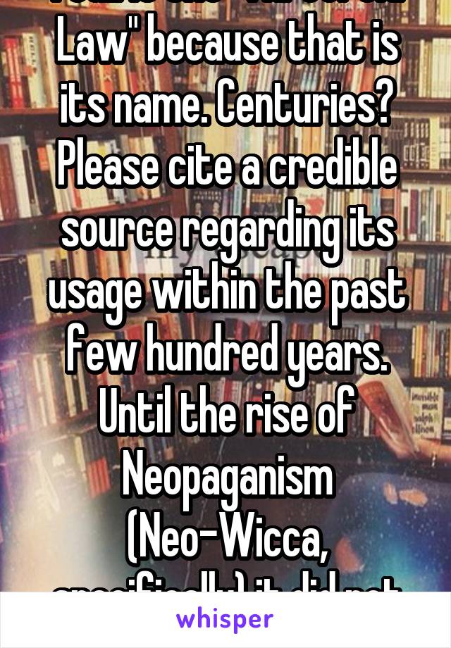 I call it the "Threefold Law" because that is its name. Centuries? Please cite a credible source regarding its usage within the past few hundred years. Until the rise of Neopaganism (Neo-Wicca, specifically) it did not exist as a concept.