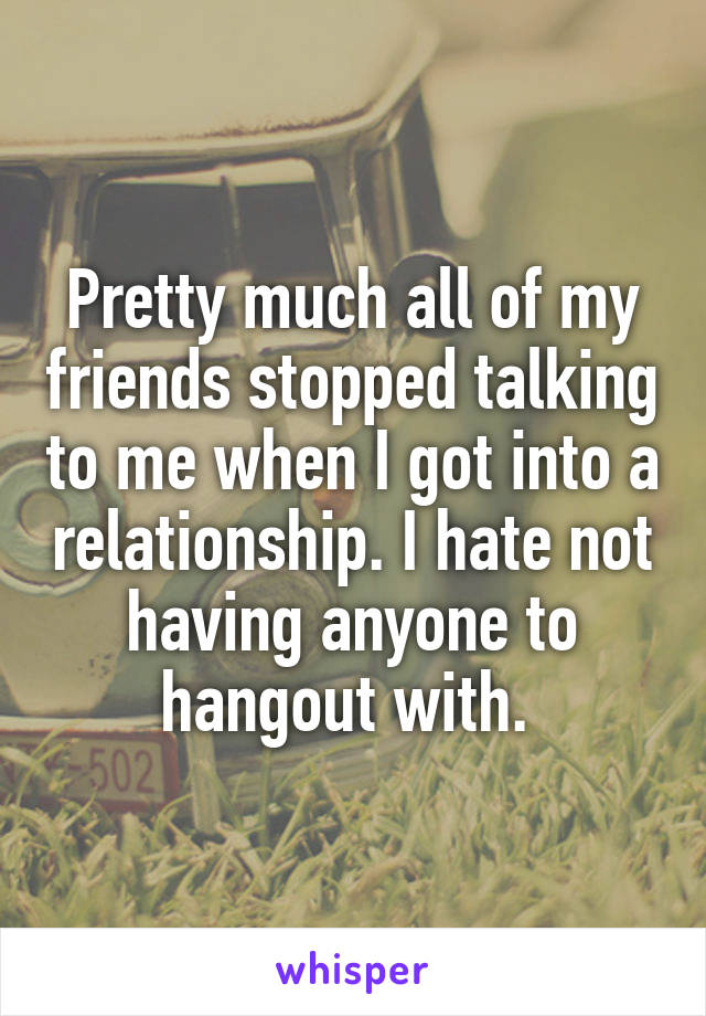 Pretty much all of my friends stopped talking to me when I got into a relationship. I hate not having anyone to hangout with. 