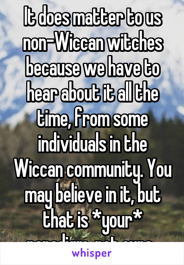 It does matter to us non-Wiccan witches because we have to hear about it all the time, from some individuals in the Wiccan community. You may believe in it, but that is *your* paradigm, not ours. 