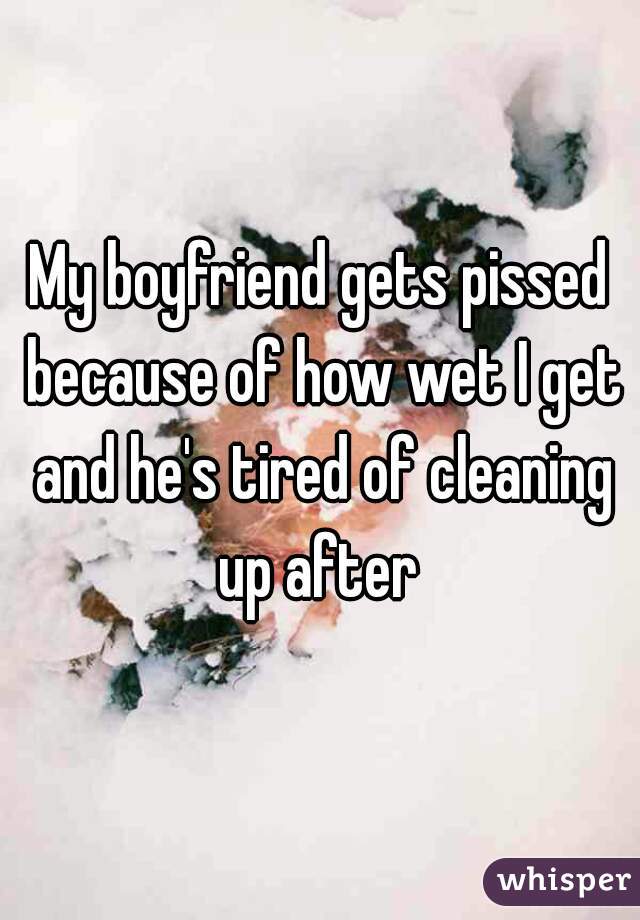 My boyfriend gets pissed because of how wet I get and he's tired of cleaning up after 