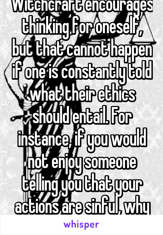 Witchcraft encourages thinking for oneself, but that cannot happen if one is constantly told what their ethics should entail. For instance, if you would not enjoy someone telling you that your actions are sinful, why preach to us?