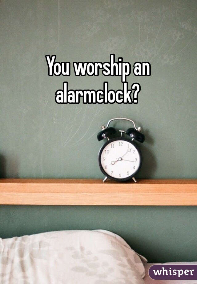 You worship an alarmclock?