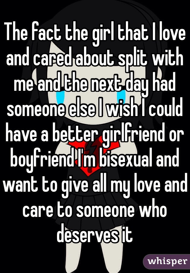 The fact the girl that I love and cared about split with me and the next day had someone else I wish I could have a better girlfriend or boyfriend I'm bisexual and want to give all my love and care to someone who deserves it