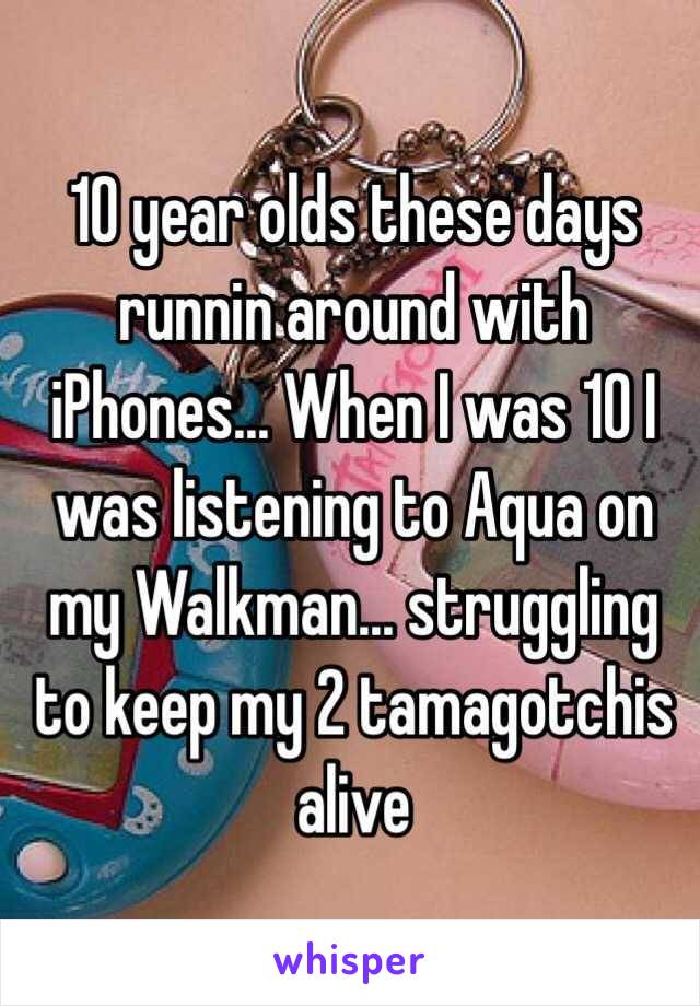 10 year olds these days runnin around with iPhones... When I was 10 I was listening to Aqua on my Walkman... struggling to keep my 2 tamagotchis alive