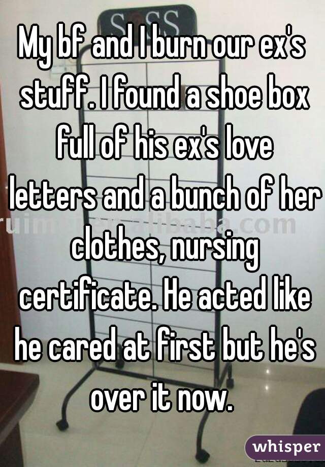 My bf and I burn our ex's stuff. I found a shoe box full of his ex's love letters and a bunch of her clothes, nursing certificate. He acted like he cared at first but he's over it now. 