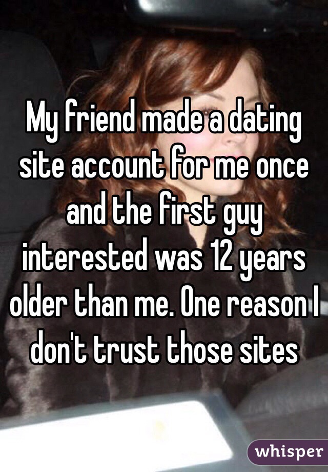 My friend made a dating site account for me once and the first guy interested was 12 years older than me. One reason I don't trust those sites