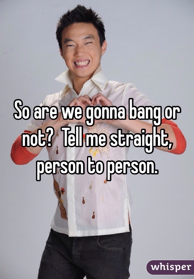 So are we gonna bang or not?  Tell me straight, person to person. 