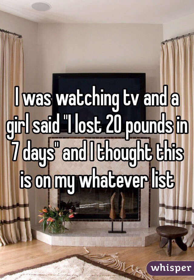 I was watching tv and a girl said "I lost 20 pounds in 7 days" and I thought this is on my whatever list