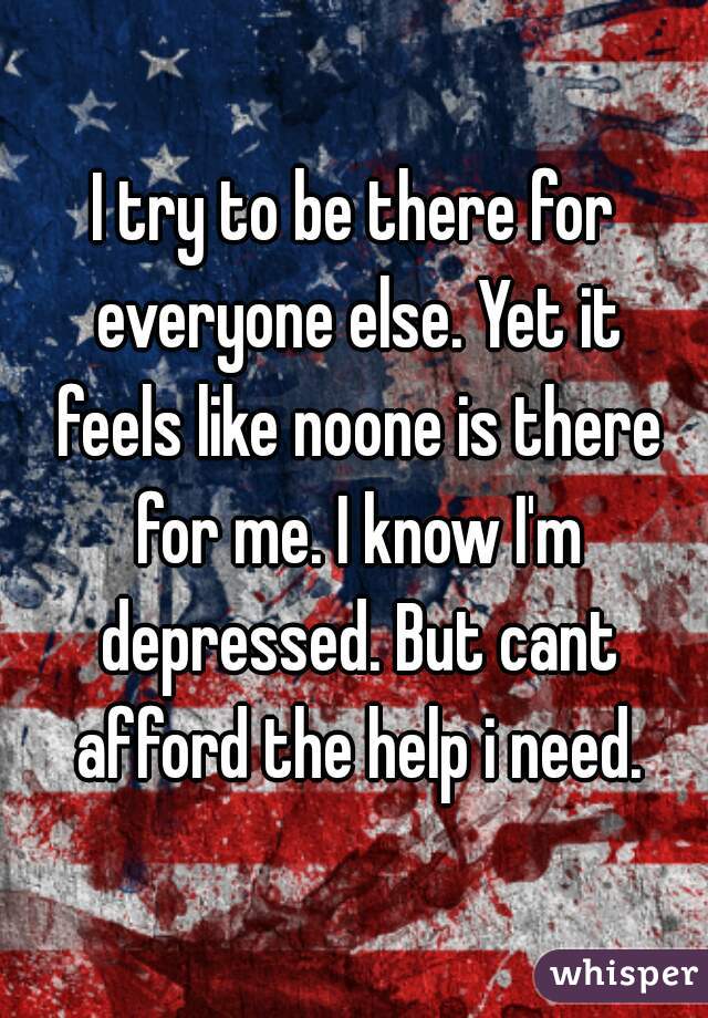 I try to be there for everyone else. Yet it feels like noone is there for me. I know I'm depressed. But cant afford the help i need.
