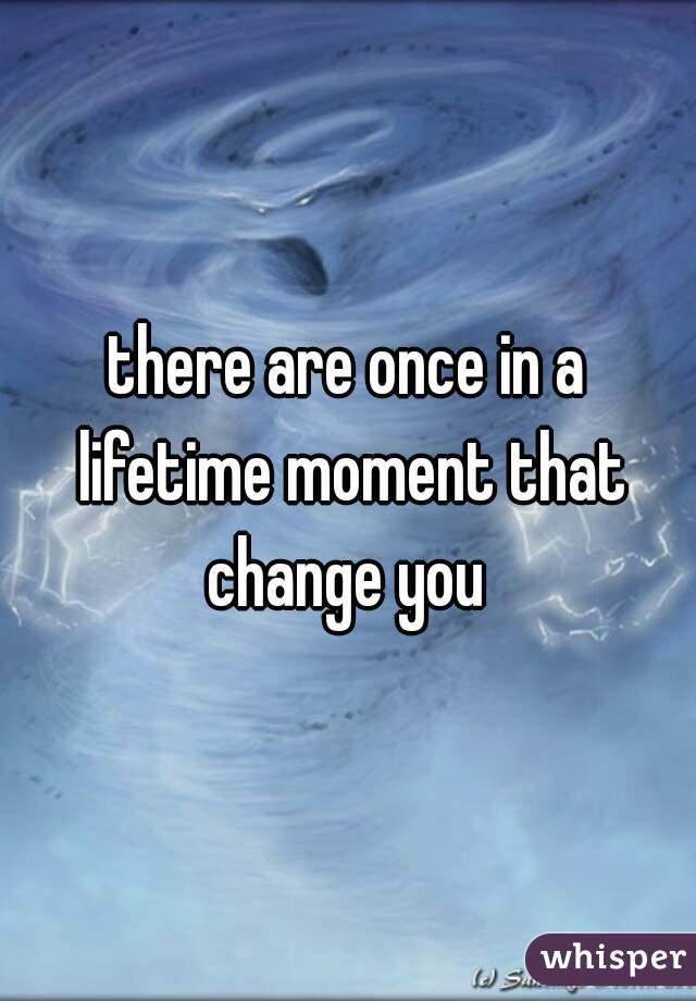there are once in a lifetime moment that change you 