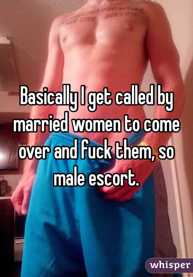 Basically I get called by married women to come over and fuck them, so male escort.