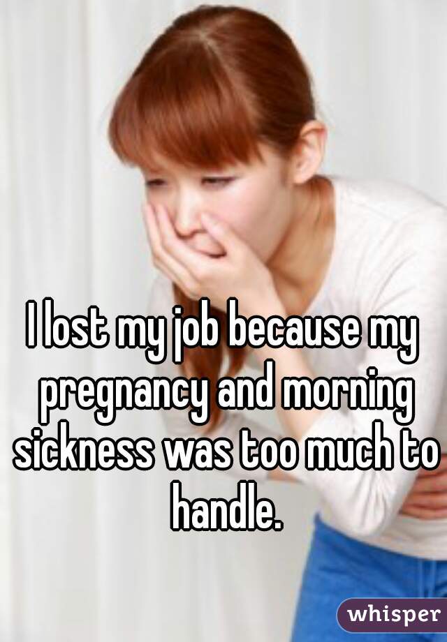 I lost my job because my pregnancy and morning sickness was too much to handle.