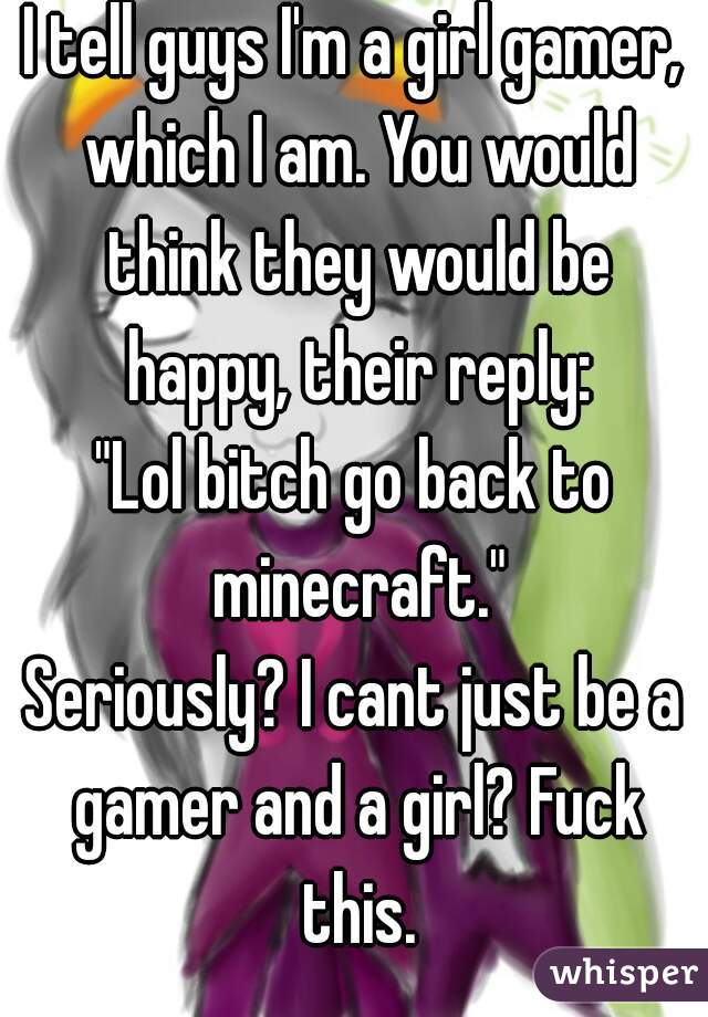 I tell guys I'm a girl gamer, which I am. You would think they would be happy, their reply:
"Lol bitch go back to minecraft."
Seriously? I cant just be a gamer and a girl? Fuck this.