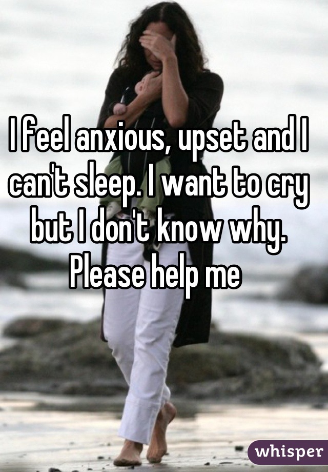 I feel anxious, upset and I can't sleep. I want to cry but I don't know why. Please help me 