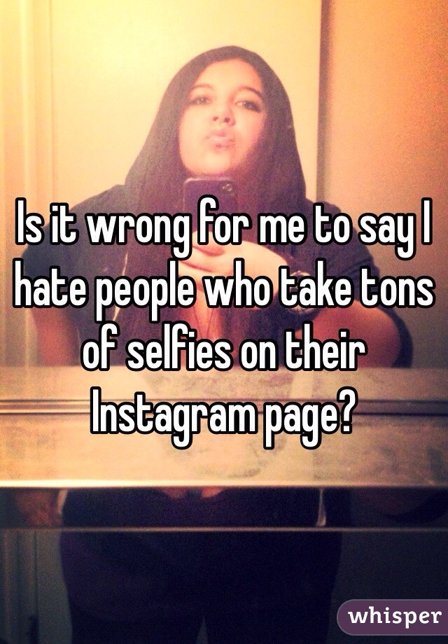 Is it wrong for me to say I hate people who take tons of selfies on their Instagram page?