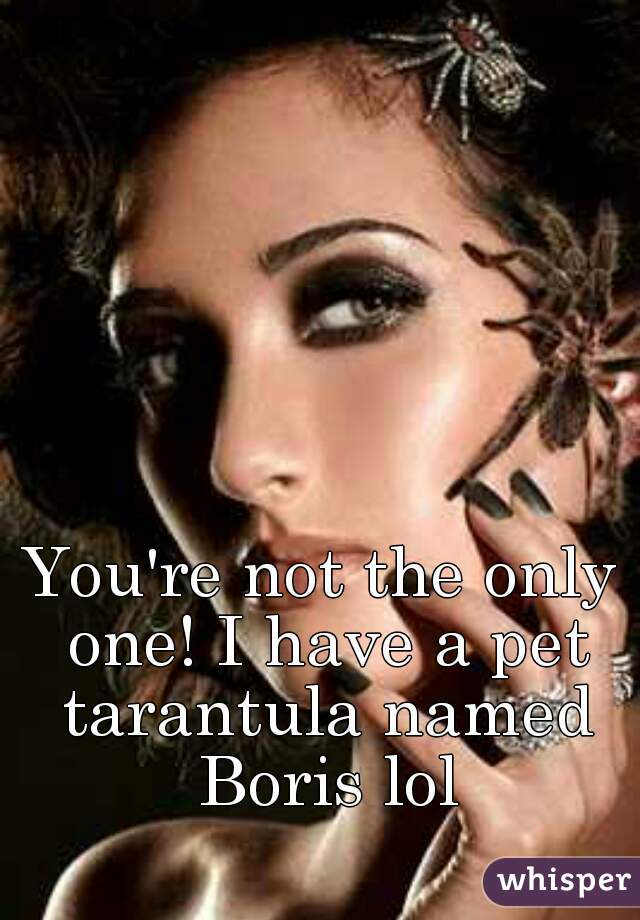 You're not the only one! I have a pet tarantula named Boris lol