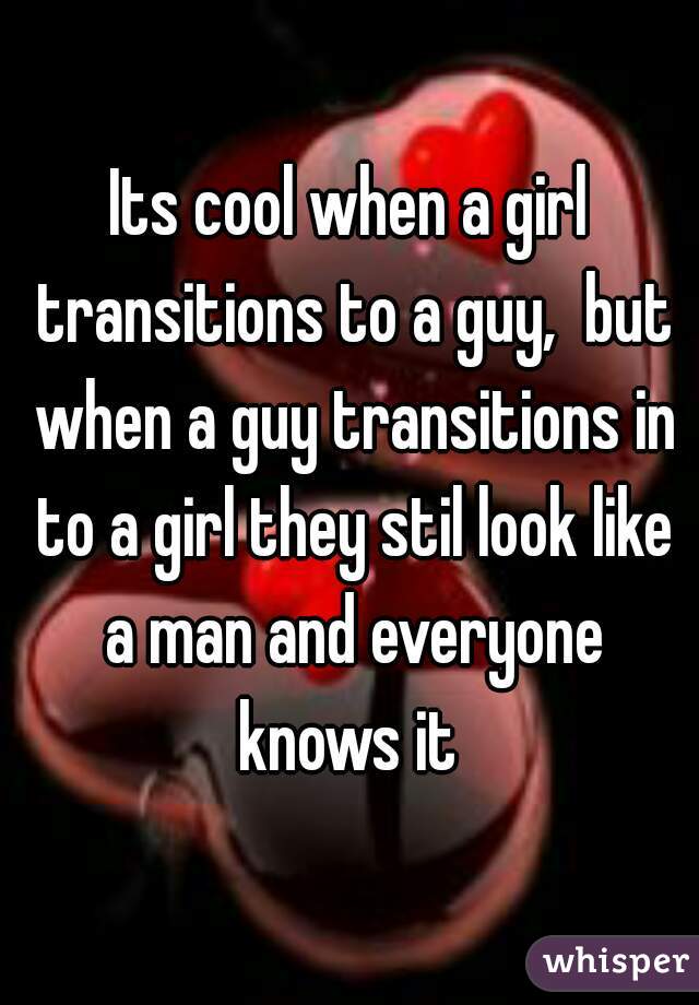 Its cool when a girl transitions to a guy,  but when a guy transitions in to a girl they stil look like a man and everyone knows it 