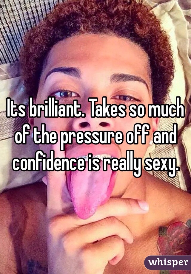 Its brilliant. Takes so much of the pressure off and confidence is really sexy.