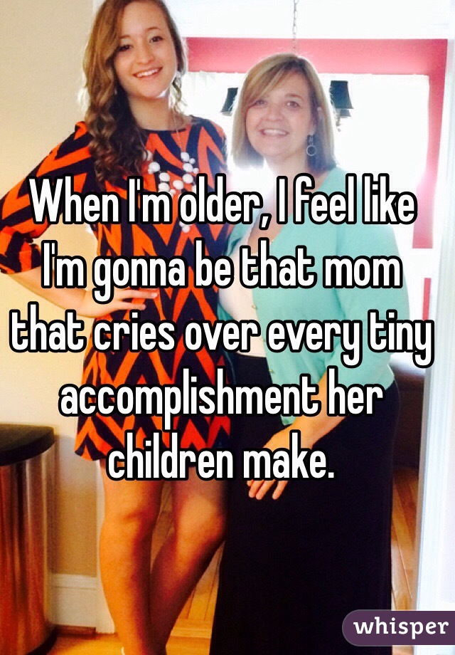 When I'm older, I feel like I'm gonna be that mom that cries over every tiny accomplishment her children make. 