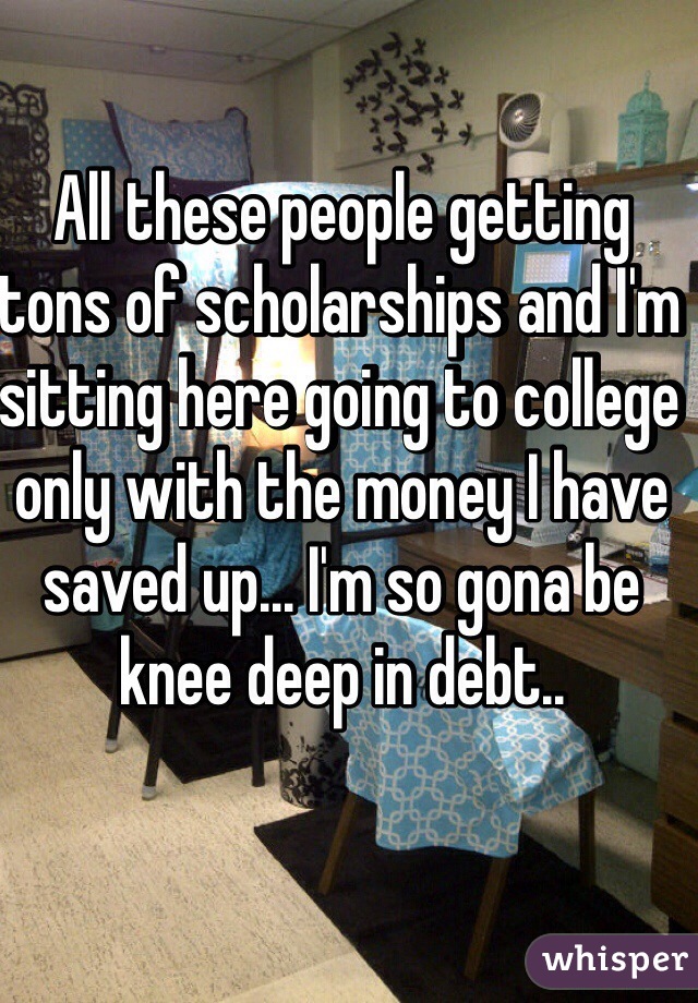 All these people getting tons of scholarships and I'm sitting here going to college only with the money I have saved up... I'm so gona be knee deep in debt..