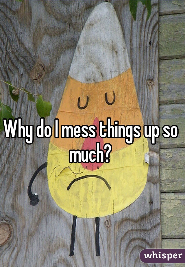 Why do I mess things up so much? 