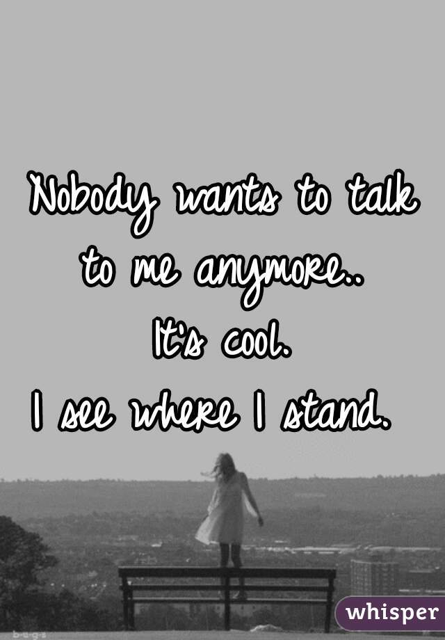Nobody wants to talk to me anymore.. 
 It's cool. 
I see where I stand. 