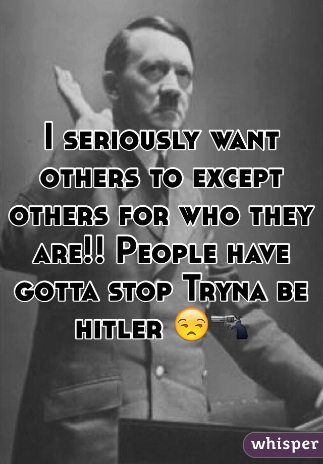 I seriously want others to except others for who they are!! People have gotta stop Tryna be hitler 😒🔫