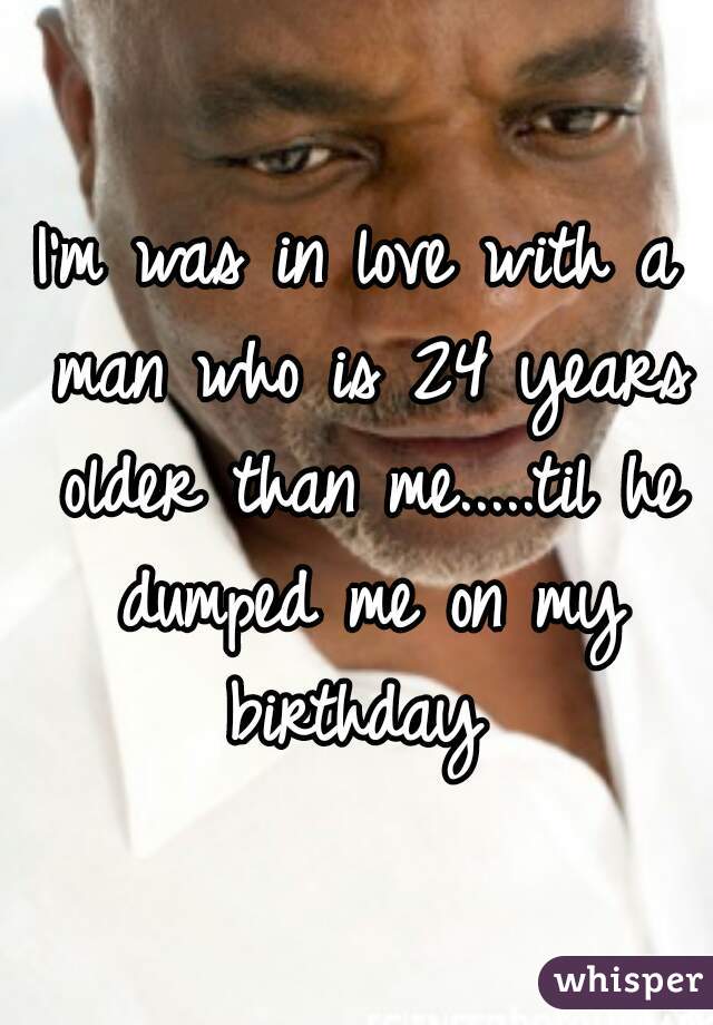 I'm was in love with a man who is 24 years older than me.....til he dumped me on my birthday 
