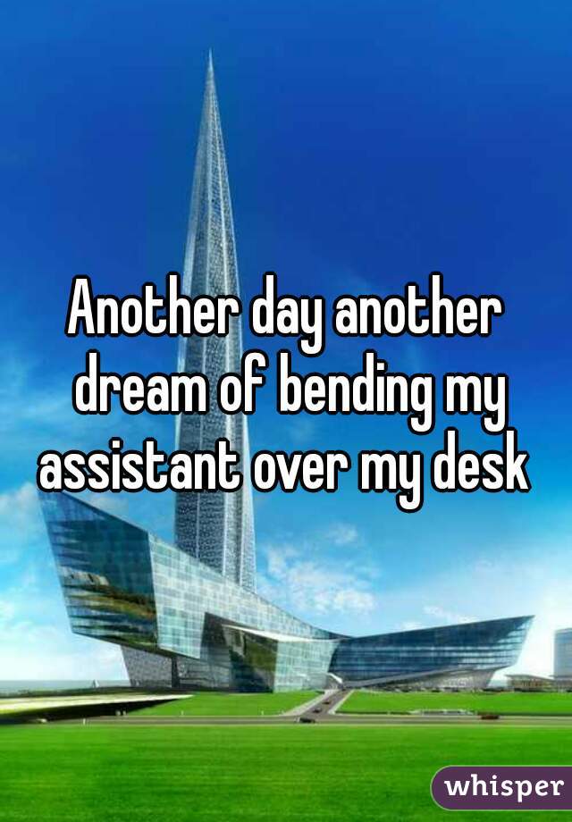 Another day another dream of bending my assistant over my desk 