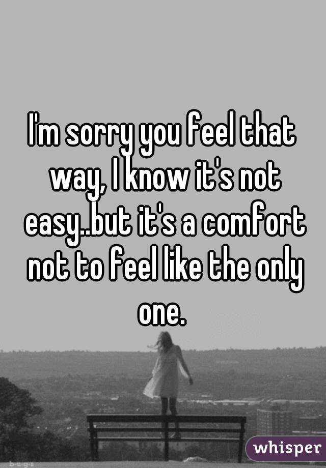 I'm sorry you feel that way, I know it's not easy..but it's a comfort not to feel like the only one. 