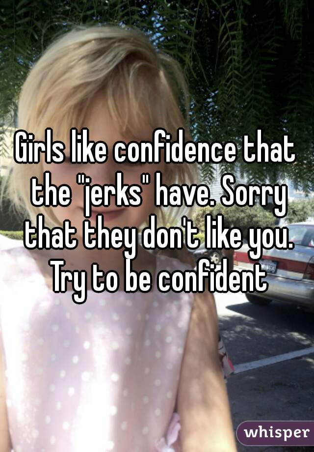 Girls like confidence that the "jerks" have. Sorry that they don't like you. Try to be confident
