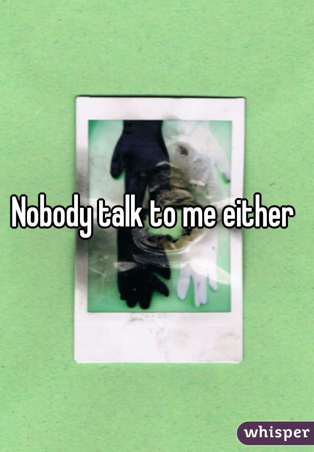 Nobody talk to me either 